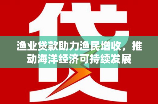 沿河渔业贷款助力渔民增收，推动海洋经济可持续发展