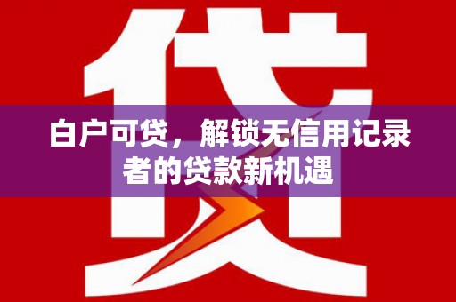 沿河白户可贷，解锁无信用记录者的贷款新机遇