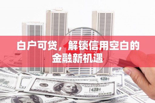 沿河白户可贷，解锁信用空白的金融新机遇